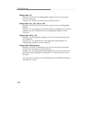 Page 81Troubleshooting
4-22
Failure Code -121
Meaning: The PC and the PassageWay adapter cannot communicate
over your serial port.
Things to Try: Follow the instructions for Failure Code 111.
Failure Code -131, -132, -133, or -135
Meaning: The PC cannot communicate properly with your PassageWay
adapter.
Things to Try: Try replacing any RS-232 cables or adapters you are using
between your PC’s COM port and the PassageWay adapter’s 25-pin
connector.
Failure Code -134 or -141
Meaning: The PassageWay adapter cannot...