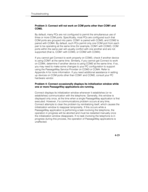 Page 82Troubleshooting
4-23
Problem 3: Connect will not work on COM ports other than COM1 and
COM2.
By default, many PCs are not configured to permit the simultaneous use of
three or more COM ports. Specifically, most PCs are configured such that
COM ports are grouped into pairs: COM1 is paired with COM3, and COM2 is
paired with COM4. By default, such PCs permit only one COM port from each
pair to be operating at the same time (for example, COM1 with COM2). COM
ports within the same pair will usually conflict...