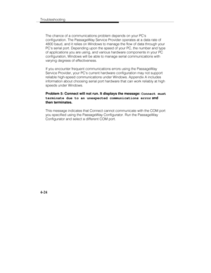 Page 83Troubleshooting
4-24
The chance of a communications problem depends on your PCs
configuration. The PassageWay Service Provider operates at a data rate of
4800 baud, and it relies on Windows to manage the flow of data through your
PCs serial port. Depending upon the speed of your PC, the number and type
of applications you are using, and various hardware components in your PC
configuration, Windows will be able to manage serial communications with
varying degrees of effectiveness.
If you encounter...