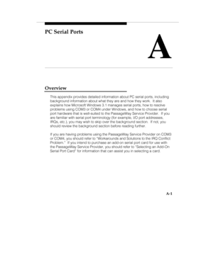 Page 84PC Serial Ports
A
A-1
Overview
This appendix provides detailed information about PC serial ports, including
background information about what they are and how they work.  It also
explains how Microsoft Windows 3.1 manages serial ports, how to resolve
problems using COM3 or COM4 under Windows, and how to choose serial
port hardware that is well-suited to the PassageWay Service Provider.  If you
are familiar with serial port terminology (for example, I/O port addresses,
IRQs, etc.), you may wish to skip...