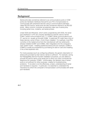 Page 85PC Serial Ports
A-2
Background
Serial ports (also sometimes referred to as communications ports or COM
ports) are hardware interfaces that permit your PCs microprocessor to
communicate with peripheral devices using a communications standard
called RS-232 (hence, serial ports are also sometimes referred to as RS-232
ports).  Many common computer accessories make use of serial ports,
including serial mice, modems, and serial printers.
Under DOS (and Windows, which works cooperatively with DOS), the serial...
