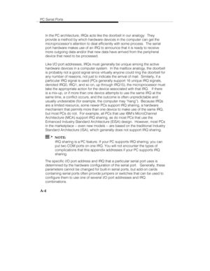 Page 87PC Serial Ports
A-4
In the PC architecture, IRQs acts like the doorbell in our analogy:  They
provide a method by which hardware devices in the computer can get the
microprocessors attention to deal efficiently with some process.  The serial
port hardware makes use of an IRQ to announce that it is ready to receive
more outgoing data and/or that new data have arrived from the peripheral
device that need to be processed.
Like I/O port addresses, IRQs must generally be unique among the active
hardware...