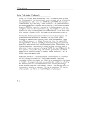 Page 89PC Serial Ports
A-6 Serial Ports Under Windows 3.1
Unlike the DOS-only world of yesterday, todays multitasking environments
like Windows permit the microprocessor to communicate with up to four active
serial port devices at the same time (COM1 through COM4).  For example,
under Windows, if you are using a serial mouse (on COM1) within a terminal
emulator program that operates a data modem (on COM2), while using a fax
board (on COM3) to transmit or receive a fax “in the background,” you are
using three...