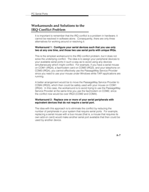 Page 90PC Serial Ports
A-7
Workarounds and Solutions to the
IRQ Conflict Problem
It is important to remember that the IRQ conflict is a problem in hardware; it
cannot be resolved in software alone.  Consequently, there are only three
alternatives for working around or resolving it:
Workaround 1:  Configure your serial devices such that you use only
two at any one time, and those two use serial ports with unique IRQs.
This is the simplest workaround to the IRQ conflict problem, but it does not
solve the...