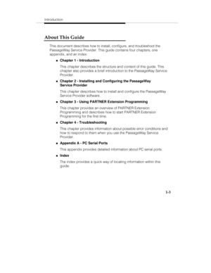 Page 10Introduction
1-3
About This Guide
This document describes how to install, configure, and troubleshoot the
PassageWay Service Provider. This guide contains four chapters, one
appendix, and an index:
„Chapter 1 - Introduction
This chapter describes the structure and content of this guide. This
chapter also provides a brief introduction to the PassageWay Service
Provider.
„Chapter 2 - Installing and Configuring the PassageWay
Service Provider
This chapter describes how to install and configure the...