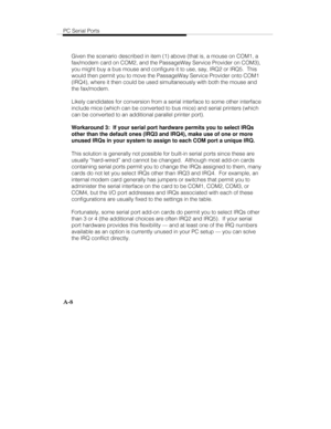 Page 91PC Serial Ports
A-8
Given the scenario described in item (1) above (that is, a mouse on COM1, a
fax/modem card on COM2, and the PassageWay Service Provider on COM3),
you might buy a bus mouse and configure it to use, say, IRQ2 or IRQ5.  This
would then permit you to move the PassageWay Service Provider onto COM1
(IRQ4), where it then could be used simultaneously with both the mouse and
the fax/modem.
Likely candidates for conversion from a serial interface to some other interface
include mice (which can...