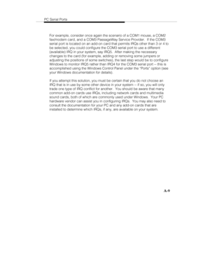 Page 92PC Serial Ports
A-9
For example, consider once again the scenario of a COM1 mouse, a COM2
fax/modem card, and a COM3 PassageWay Service Provider.  If the COM3
serial port is located on an add-on card that permits IRQs other than 3 or 4 to
be selected, you could configure the COM3 serial port to use a different
(available) IRQ in your system, say IRQ5.  After making the necessary
changes to the card (for example, adding or removing some jumpers or
adjusting the positions of some switches), the last step...