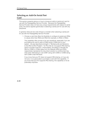 Page 93PC Serial Ports
A-10
Selecting an Add-On Serial Port
Card
This section presents advice on how to choose an add-on serial port card for
use with the PassageWay Service Provider.  Because the PassageWay
Service Provider does not have any unique requirements with respect to serial
ports, this advice applies generically to selecting a serial port for use with any
peripheral.
In general, there are two main things to consider when selecting a serial port
for use with the PassageWay Service Provider:
  1....