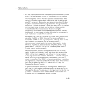 Page 94PC Serial Ports
A-11
  2.  For best performance with the PassageWay Service Provider, choose
a card that has hardware support for high-speed communications.
   The PassageWay Service Provider operates at a data rate of 4800
baud, and it relies on Windows to manage the flow of data through
your PCs serial port.  Depending upon your configuration, Windows
may have problems maintaining high data rates through traditional
serial ports.  In these situations, a serial port designed for high-speed...
