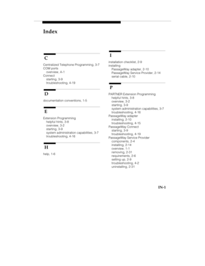 Page 95Index
IN-1
 C
Centralized Telephone Programming, 3-7
COM ports
overview, A-1
Connect
starting, 3-9
troubleshooting, 4-19
 D
documentation conventions, 1-5
 E
Extension Programming
helpful hints, 3-8
overview, 3-2
starting, 3-9
system administration capabilities, 3-7
troubleshooting, 4-16
 H
help, 1-6
 I
installation checklist, 2-9
installing
PassageWay adapter, 2-10
PassageWay Service Provider, 2-14
serial cable, 2-10
 P
PARTNER Extension Programming
helpful hints, 3-8
overview, 3-2
starting, 3-9
system...