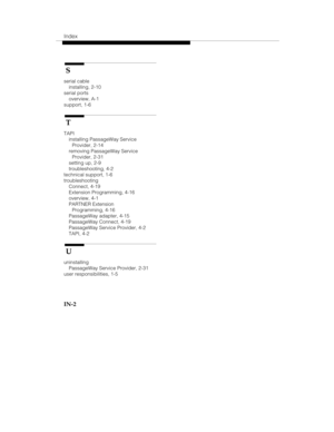 Page 96Index
IN-2
 S
serial cable
installing, 2-10
serial ports
overview, A-1
support, 1-6
 T
TAPI
installing PassageWay Service
Provider, 2-14
removing PassageWay Service
Provider, 2-31
setting up, 2-9
troubleshooting, 4-2
technical support, 1-6
troubleshooting
Connect, 4-19
Extension Programming, 4-16
overview, 4-1
PARTNER Extension
Programming, 4-16
PassageWay adapter, 4-15
PassageWay Connect, 4-19
PassageWay Service Provider, 4-2
TAPI, 4-2
 U
uninstalling
PassageWay Service Provider, 2-31
user...