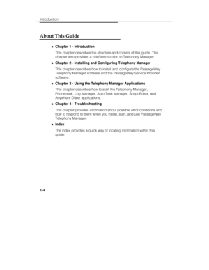 Page 11Introduction
1-4
About This Guide
„Chapter 1 - Introduction
This chapter describes the structure and content of this guide. This
chapter also provides a brief introduction to Telephony Manager.
„Chapter 2 - Installing and Configuring Telephony Manager
This chapter describes how to install and configure the PassageWay
Telephony Manager software and the PassageWay Service Provider
software.
„Chapter 3 - Using the Telephony Manager Applications
This chapter describes how to start the Telephony Manager,...