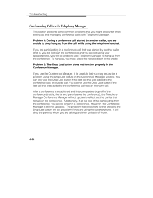 Page 101Troubleshooting
4-14 Conferencing Calls with Telephony Manager
This section presents some common problems that you might encounter when
setting up and managing conference calls with Telephony Manager.
Problem 1: During a conference call started by another caller, you are
unable to drop/hang up from the call while using the telephone handset.
If you are participating in a conference call that was started by another caller
(that is, you did not start the conference) and you are not using your
speakerphone,...