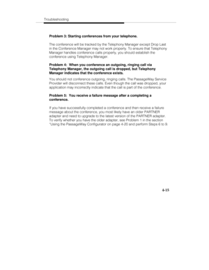 Page 102Troubleshooting
4-15
Problem 3: Starting conferences from your telephone.
The conference will be tracked by the Telephony Manager except Drop Last
in the Conference Manager may not work properly. To ensure that Telephony
Manager handles conference calls properly, you should establish the
conference using Telephony Manager.
Problem 4:  When you conference an outgoing, ringing call via
Telephony Manager, the outgoing call is dropped, but Telephony
Manager indicates that the conference exists.
You should...