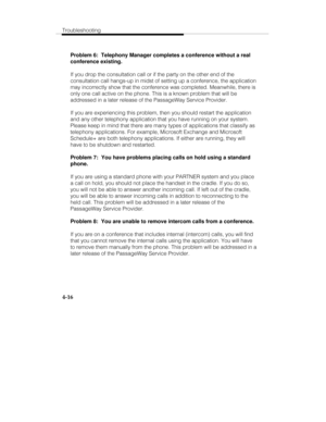 Page 103Troubleshooting
4-16
Problem 6:  Telephony Manager completes a conference without a real
conference existing.
If you drop the consultation call or if the party on the other end of the
consultation call hangs-up in midst of setting up a conference, the application
may incorrectly show that the conference was completed. Meanwhile, there is
only one call active on the phone. This is a known problem that will be
addressed in a later release of the PassageWay Service Provider.
If you are experiencing this...