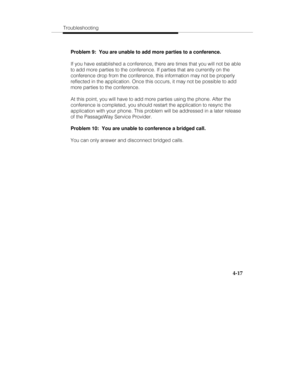 Page 104Troubleshooting
4-17
Problem 9:  You are unable to add more parties to a conference.
If you have established a conference, there are times that you will not be able
to add more parties to the conference. If parties that are currently on the
conference drop from the conference, this information may not be properly
reflected in the application. Once this occurs, it may not be possible to add
more parties to the conference.
At this point, you will have to add more parties using the phone. After the...