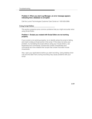 Page 106Troubleshooting
4-19
Problem 4: When you start Log Manager, an error message appears
indicating that a database is corrupted.
Call the Lucent Technologies Customer Care Center at 1 800 628-2888.
Using Script Editor
This section presents some common problems that you might encounter when
using Script Editor.
Problem 1: Scripts you created with Script Editor are not working
properly.
If your script is not working properly, try to identify where the script is failing,
and insert a delay at those points in...
