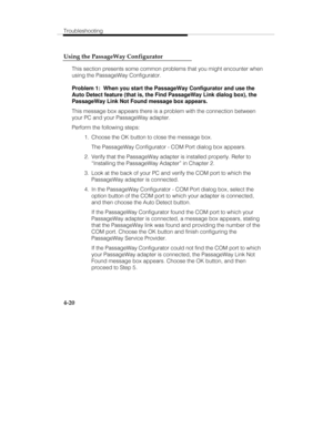 Page 107Troubleshooting
4-20 Using the PassageWay Configurator
This section presents some common problems that you might encounter when
using the PassageWay Configurator.
Problem 1:  When you start the PassageWay Configurator and use the
Auto Detect feature (that is, the Find PassageWay Link dialog box), the
PassageWay Link Not Found message box appears.
This message box appears there is a problem with the connection between
your PC and your PassageWay adapter.
Perform the following steps:
  1.  Choose the OK...