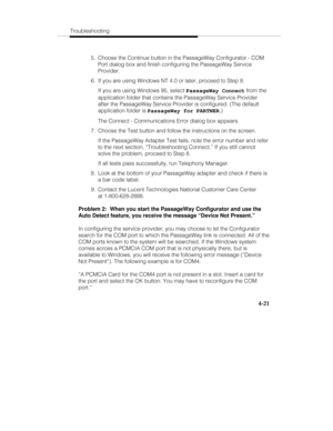 Page 108Troubleshooting
4-21
  5.  Choose the Continue button in the PassageWay Configurator - COM
Port dialog box and finish configuring the PassageWay Service
Provider.
  6.  If you are using Windows NT 4.0 or later, proceed to Step 8.
   If you are using Windows 95, select PassageWay Connect from the
application folder that contains the PassageWay Service Provider
after the PassageWay Service Provider is configured. (The default
application folder is PassageWay for PARTNER.)
   The Connect - Communications...