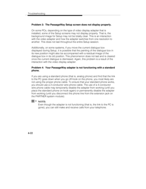 Page 109Troubleshooting
4-22
Problem 3:  The PassageWay Setup screen does not display properly.
On some PCs, depending on the type of video display adapter that is
installed, some of the Setup screens may not display properly. That is, the
background image for Setup may not be totally clear. This is an interaction
with the video adapter and how the adapter switches from one resolution to
another. This does not last throughout the entire Setup session.
Additionally, on some systems, if you move the current...