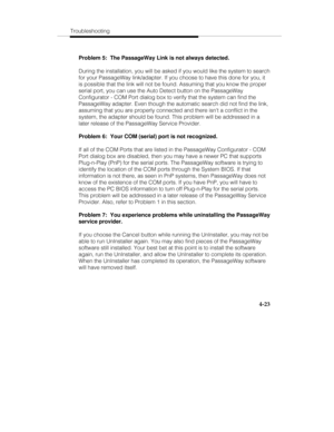 Page 110Troubleshooting
4-23
Problem 5:  The PassageWay Link is not always detected.
During the installation, you will be asked if you would like the system to search
for your PassageWay link/adapter. If you choose to have this done for you, it
is possible that the link will not be found. Assuming that you know the proper
serial port, you can use the Auto Detect button on the PassageWay
Configurator - COM Port dialog box to verify that the system can find the
PassageWay adapter. Even though the automatic search...