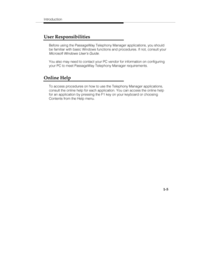 Page 12Introduction
1-5
User Responsibilities
Before using the PassageWay Telephony Manager applications, you should
be familiar with basic Windows functions and procedures. If not, consult your
Microsoft Windows Users Guide.
You also may need to contact your PC vendor for information on configuring
your PC to meet PassageWay Telephony Manager requirements.
Online Help
To access procedures on how to use the Telephony Manager applications,
consult the online help for each application. You can access the online...