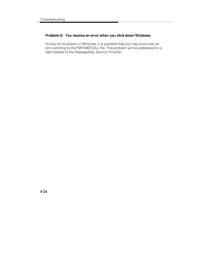 Page 111Troubleshooting
4-24
Problem 8:  You receive an error when you shut down Windows.
During the shutdown of Windows, it is possible that you may encounter an
error pointing to the PWTIMER.DLL file. This problem will be addressed in a
later release of the PassageWay Service Provider. 