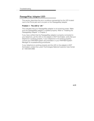 Page 112Troubleshooting
4-25
PassageWay Adapter LED
This section describes the error conditions represented by the LED located
next to the Phone jack and Line jack on the PassageWay adapter.
Problem 1:  The LED is “off.”
This indicates that your PassageWay adapter is not receiving power. Make
sure the PassageWay adapter is installed properly. Refer to “Installing the
PassageWay Adapter” in Chapter 2.
If you have verified that the PassageWay adapter is properly connected to
your telephone, yet the LED on the...