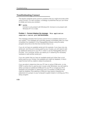 Page 113Troubleshooting
4-26
Troubleshooting Connect
This section presents some common problems that you might encounter while
using Connect. For each problem, a strategy is presented that you can follow
to isolate and solve your problem.
  NOTE:
Connect is only present with Windows 95. Connect is not present with
Windows NT 4.0 or later.
Problem 1:  Connect displays the message
: This application
requires a serial port and terminates.
This message indicates that Connect cannot find an available serial port on...