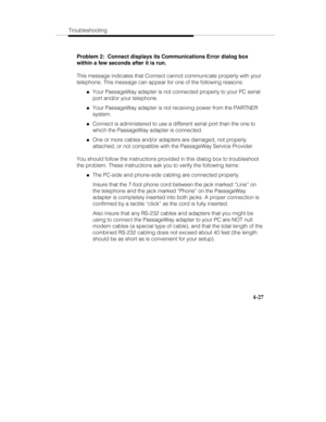 Page 114Troubleshooting
4-27
Problem 2:  Connect displays its Communications Error dialog box
within a few seconds after it is run.
This message indicates that Connect cannot communicate properly with your
telephone. This message can appear for one of the following reasons:
„Your PassageWay adapter is not connected properly to your PC serial
port and/or your telephone.
„Your PassageWay adapter is not receiving power from the PARTNER
system.
„Connect is administered to use a different serial port than the one to...