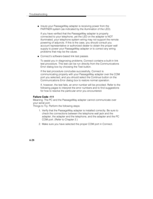 Page 115Troubleshooting
4-28
„Insure your PassageWay adapter is receiving power from the
PARTNER system (as indicated by the illumination of the LED).
If you have verified that the PassageWay adapter is properly
connected to your telephone, yet the LED on the adapter is NOT
illuminated, your telephone system wiring may not support the remote
powering of adjuncts. If this is the case, you should consult you
account representative or authorized dealer to obtain the proper wall
supply to power your PassageWay...