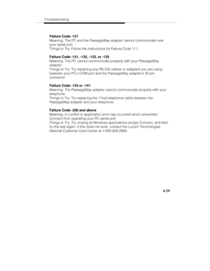 Page 116Troubleshooting
4-29
Failure Code -121
Meaning: The PC and the PassageWay adapter cannot communicate over
your serial port.
Things to Try: Follow the instructions for Failure Code 111.
Failure Code -131, -132, -133, or -135
Meaning: The PC cannot communicate properly with your PassageWay
adapter.
Things to Try: Try replacing any RS-232 cables or adapters you are using
between your PC’s COM port and the PassageWay adapter’s 25-pin
connector.
Failure Code -134 or -141
Meaning: The PassageWay adapter cannot...