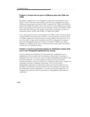 Page 117Troubleshooting
4-30
Problem 3: Connect will not work on COM ports other than COM1 and
COM2.
By default, many PCs are not configured to permit the simultaneous use of
three or more COM ports. Specifically, most PCs are configured such that
COM ports are grouped into pairs: COM1 is paired with COM3, and COM2 is
paired with COM4. By default, such PCs permit only one COM port from each
pair to be operating at the same time (for example, COM1 with COM2). COM
ports within the same pair will usually conflict...