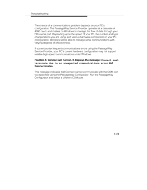 Page 118Troubleshooting
4-31
The chance of a communications problem depends on your PCs
configuration. The PassageWay Service Provider operates at a data rate of
4800 baud, and it relies on Windows to manage the flow of data through your
PCs serial port. Depending upon the speed of your PC, the number and type
of applications you are using, and various hardware components in your PC
configuration, Windows will be able to manage serial communications with
varying degrees of effectiveness.
If you encounter...