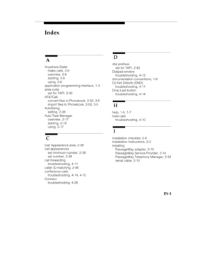 Page 120Index
IN-1
 A
Anywhere Dialer
make calls, 3-9
overview, 3-8
starting, 3-8
using, 3-8
application programming interface, 1-3
area code
set for TAPI, 2-42
AT&TCall
convert files to Phonebook, 2-50, 3-5
import files to Phonebook, 2-50, 3-5
AutoSizing
setting, 2-38
Auto-Task Manager
overview, 3-17
starting, 3-18
using, 3-17
 C
Call Appearance area, 2-38
call appearances
set minimum number, 2-38
set number, 2-38
call forwarding
troubleshooting, 4-11
caller ID matching, 2-46
conference calls
troubleshooting,...