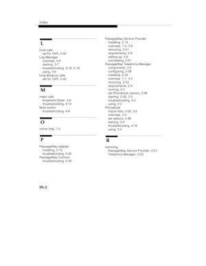 Page 121Index
IN-2
 L
local calls
set for TAPI, 2-42
Log Manager
overview, 3-6
starting, 3-7
troubleshooting, 4-18, 4-19
using, 3-6
long-distance calls
set for TAPI, 2-42
 M
make calls
Anywhere Dialer, 3-9
troubleshooting, 4-12
Mute button
troubleshooting, 4-8
 O
online help, 1-5
 P
PassageWay adapter
installing, 2-10
troubleshooting, 4-25
PassageWay Connect
troubleshooting, 4-26PassageWay Service Provider
installing, 2-14
overview, 1-3, 2-8
removing, 2-51
requirements, 2-9
setting up, 2-9
uninstalling, 2-51...