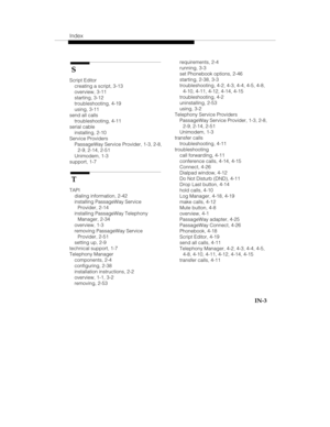 Page 122Index
   IN-3
 S
Script Editor
creating a script, 3-13
overview, 3-11
starting, 3-12
troubleshooting, 4-19
using, 3-11
send all calls
troubleshooting, 4-11
serial cable
installing, 2-10
Service Providers
PassageWay Service Provider, 1-3, 2-8,
2-9, 2-14, 2-51
Unimodem, 1-3
support, 1-7
 T
TAPI
dialing information, 2-42
installing PassageWay Service
Provider, 2-14
installing PassageWay Telephony
Manager, 2-34
overview, 1-3
removing PassageWay Service
Provider, 2-51
setting up, 2-9
technical support, 1-7...