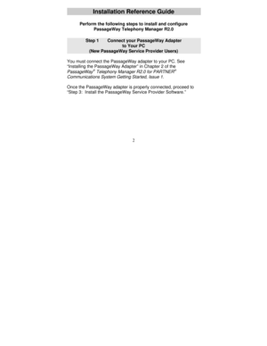 Page 1242
Installation Reference Guide
Perform the following steps to install and configure
PassageWay Telephony Manager R2.0
Step 1      Connect your PassageWay Adapter
to Your PC
(New PassageWay Service Provider Users)
You must connect the PassageWay adapter to your PC. See
“Installing the PassageWay Adapter” in Chapter 2 of the
PassageWayÒ Telephony Manager R2.0 for PARTNERÒ
Communications System Getting Started, Issue 1.
Once the PassageWay adapter is properly connected, proceed to
“Step 3:  Install the...