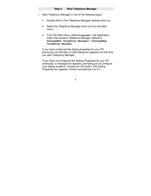 Page 1286
Step 5      Start Telephony Manager
1. Start Telephony Manager in one of the following ways:
· 
Double-click on the Telephony Manager desktop short cut.
· 
Select the Telephony Manager short cut from the Start
menu.
· 
From the Start menu, select 
Programs > the application
folder that contains Telephony Manager (default is
PassageWay Telephony Manager) > 
PassageWay
Telephony Manager.
If you have configured the dialing properties for your PC
previously, the Number of Calls dialog box appears the first...