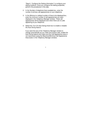 Page 1297 “Step 6:  Configure the Dialing Information” to configure your
dialing locations. Once you configure the dialing properties,
perform the procedures in this step.
2. In the 
Number of telephone lines available box, enter the
number of primary call appearances on your telephone.
3. In the 
Minimum or default number of lines to be displayed box,
enter the minimum number of call appearances you want
displayed in the Telephony Manager window. These call
appearances will be displayed even when there are no...