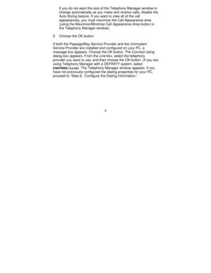 Page 1308 If you do not want the size of the Telephony Manager window to
change automatically as you make and receive calls, disable the
Auto-Sizing feature. If you want to view all of the call
appearances, you must maximize the Call Appearance area
(using the Maximize/Minimize Call Appearance Area button in
the Telephony Manager window).
5. Choose the OK button.
If both the PassageWay Service Provider and the Unimodem
Service Provider are installed and configured on your PC, a
message box appears. Choose the OK...