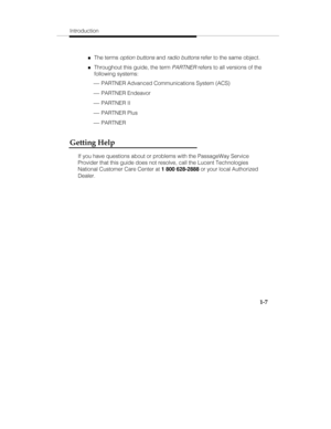 Page 14Introduction
1-7
„The terms option buttons and radio buttons refer to the same object.
„Throughout this guide, the term PARTNER refers to all versions of the
following systems:
 ¾ PARTNER Advanced Communications System (ACS)
 ¾ PARTNER Endeavor
 ¾ PARTNER II
 ¾ PARTNER Plus
 ¾ PARTNER
Getting Help
If you have questions about or problems with the PassageWay Service
Provider that this guide does not resolve, call the Lucent Technologies
National Customer Care Center at 1 800 628-2888
 or your local...