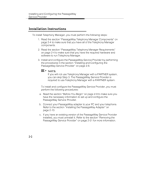 Page 17Installing and Configuring the PassageWay
Service Provider
2-2
Installation Instructions
To install Telephony Manager, you must perform the following steps:
  1.  Read the section “PassageWay Telephony Manager Components” on
page 2-4 to make sure that you have all of the Telephony Manager
components.
  2.  Read the section “PassageWay Telephony Manager Requirements”
on page 2-4 to make sure that you have the required hardware and
software to run Telephony Manager.
  3.  Install and configure the...