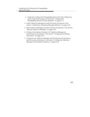 Page 18Installing and Configuring the PassageWay
Service Provider
2-3
 d.  Install and configure the PassageWay Service Provider software by
performing the procedures in the section “Installing the
PassageWay Service Provider Software” on page 2-14.
  4.  Install Telephony Manager by performing the procedures in the
section “Installing the Telephony Manager Software” on page 2-34.
  5.  Start Telephony Manager by performing the procedures in the section
“Starting Telephony Manager” on page 2-38.
  6.  Configure...