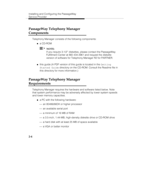 Page 19Installing and Configuring the PassageWay
Service Provider
2-4
PassageWay Telephony Manager
Components
Telephony Manager consists of the following components:
„a CD-ROM
  NOTE:
If you require 3-1/2” diskettes, please contact the PassageWay
Fulfillment Center at 860 434-3961 and request the diskette
version of software for Telephony Manager R2 for PARTNER.
„this guide (A PDF version of this guide is located in the 
Getting
Started Guide directory on the CD-ROM. Consult the Readme file in
this directory...