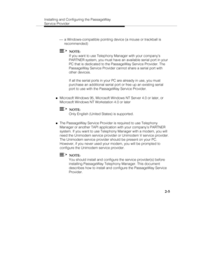 Page 20Installing and Configuring the PassageWay
Service Provider
2-5
 ¾ a Windows-compatible pointing device (a mouse or trackball is
recommended)
  NOTE:
If you want to use Telephony Manager with your company’s
PARTNER system, you must have an available serial port in your
PC that is dedicated to the PassageWay Service Provider. The
PassageWay Service Provider cannot share a serial port with
other devices.
If all the serial ports in your PC are already in use, you must
purchase an additional serial port or...