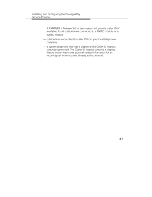 Page 22Installing and Configuring the PassageWay
Service Provider
2-7
  A PARTNER II Release 3.0 or later system will provide caller ID (if
available) for all outside lines connected to a 206EC module or a
400EC module.
 ¾ outside lines subscribed to caller ID from your local telephone
company.
 ¾ a system telephone that has a display and a Caller ID Inspect
button programmed. The Caller ID Inspect button is a display
feature button that shows you call-related information for an
incoming call when you are...