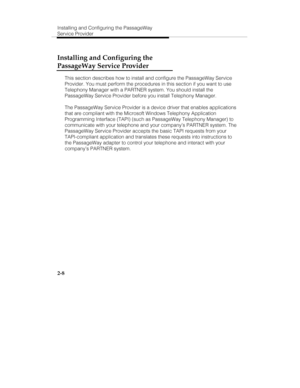 Page 23Installing and Configuring the PassageWay
Service Provider
2-8
Installing and Configuring the
PassageWay Service Provider
This section describes how to install and configure the PassageWay Service
Provider. You must perform the procedures in this section if you want to use
Telephony Manager with a PARTNER system. You should install the
PassageWay Service Provider before you install Telephony Manager.
The PassageWay Service Provider is a device driver that enables applications
that are compliant with the...