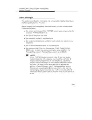 Page 24Installing and Configuring the PassageWay
Service Provider
2-9 Before You Begin
This section describes the information that is required to install and configure
the PassageWay Service Provider.
Before installing the PassageWay Service Provider, you also must know the
following information:
„the version and release of the PARTNER system your company has (for
example, PARTNER ACS R3.0)
„the type of telephone you have
„the extension number of your telephone
„the location and telephone number of each outside...