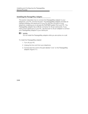 Page 25Installing and Configuring the PassageWay
Service Provider
2-10 Installing the PassageWay Adapter
This section describes how to connect the PassageWay adapter to your
telephone, your PC, and the line jack. The PassageWay adapter provides an
interface between the serial port on your PC and the Line jack on your
telephone, enabling you to access the PARTNER system from your PC. The
PassageWay adapter has a DB-25 connector for 25-pin serial ports. If you
have a 9-pin serial port on your PC, use the 9-pin to...